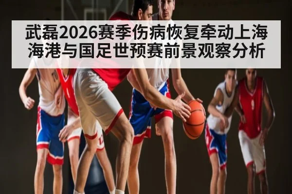 武磊2026赛季伤病恢复牵动上海海港与国足世预赛前景观察分析