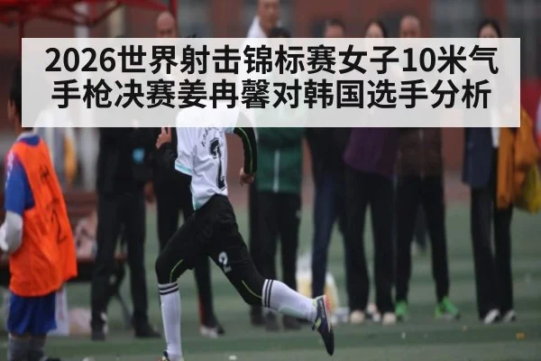 2026世界射击锦标赛女子10米气手枪决赛姜冉馨对韩国选手分析