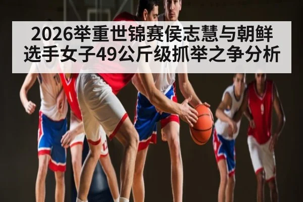 2026举重世锦赛侯志慧与朝鲜选手女子49公斤级抓举之争分析